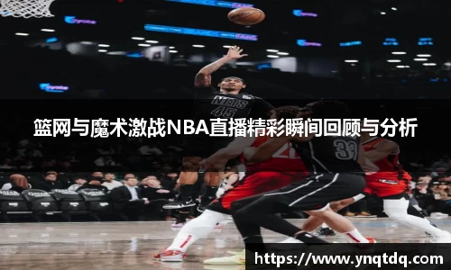 篮网与魔术激战NBA直播精彩瞬间回顾与分析